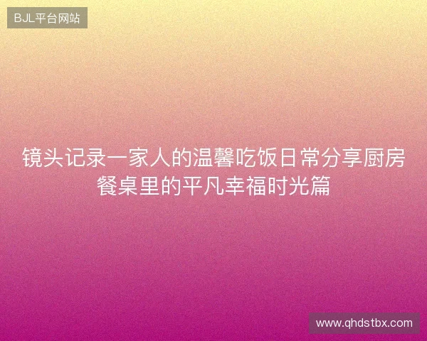 镜头记录一家人的温馨吃饭日常分享厨房餐桌里的平凡幸福时光篇 镜头记录一家人的温馨吃饭日常分享厨房餐桌里的平凡幸福时光篇